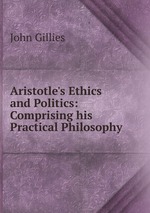 Aristotle`s Ethics and Politics: Comprising his Practical Philosophy