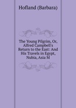 The Young Pilgrim, Or, Alfred Campbell`s Return to the East: And His Travels in Egypt, Nubia, Asia M