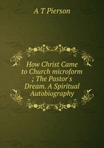 How Christ Came to Church microform ; The Pastor`s Dream. A Spiritual Autobiography