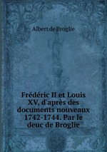 Frdric II et Louis XV, d`aprs des documents nouveaux 1742-1744. Par le deuc de Broglie