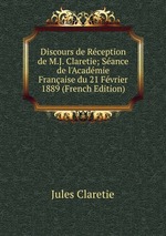 Discours de Rception de M.J. Claretie; Sance de l`Acadmie Franaise du 21 Fvrier 1889 (French Edition)