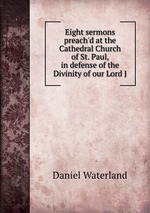 Eight sermons preach`d at the Cathedral Church of St. Paul, in defense of the Divinity of our Lord J
