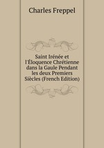 Saint Irne et l`loquence Chrtienne dans la Gaule Pendant les deux Premiers Sicles (French Edition)