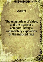 The magnetism of ships, and the mariner`s compass; being a rudimentary exposition of the induced mag