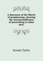 A discourse of the liberty of prophesying; showing the unreasonableness of prescribing to other men`