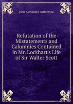 Refutation of the Mistatements and Calumnies Contained in Mr. Lockhart`s Life of Sir Walter Scott
