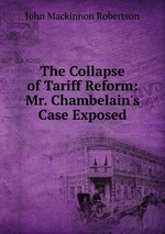 The Collapse of Tariff Reform: Mr. Chambelain`s Case Exposed