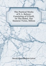 The Poetical Works of E. L. Bulwer: Consisting of O`Neill, Or The Rebel, The Siamese Twins, Milton