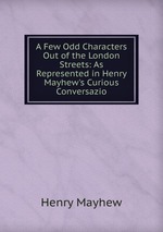 A Few Odd Characters Out of the London Streets: As Represented in Henry Mayhew`s Curious Conversazio