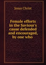 Female efforts in the Saviour`s cause defended and encouraged, by one who