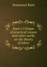 Kant`s Critique of practical reason and other works on the theory of ethics