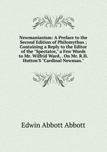 Newmanianism: A Preface to the Second Edition of Philomythus ; Containing a Reply to the Editor of the "Spectator," a Few Words to Mr. Wilfrid Ward, . On Mr. R.H. Hutton`S "Cardinal Newman."