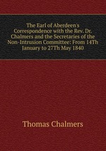 The Earl of Aberdeen`s Correspondence with the Rev. Dr. Chalmers and the Secretaries of the Non-Intrusion Committee: From 14Th January to 27Th May 1840