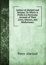 Letters of Abelard and Heloise: To Which Is Prefix`d a Particular Account of Their Lives, Amours, and Misfortunes: