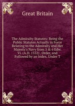 The Admiralty Statutes: Being the Public Statutes Actually in Force Relating to the Admiralty and Her Majesty`s Navy from 5 & 6 Edw. Vi. (A.D. 1552) . Order, and Followed by an Index. Under T