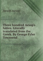 Three hundred Aesop`s fables. Literally translated from the Greek. By George Fyler Townsend