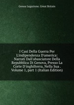 I Casi Della Guerra Per L`indipendenza D`america: Narrati Dall`abasciatore Della Repubblica Di Genova, Presso La Corte D`inghilterra, Nella Sua . Volume 1, part 1 (Italian Edition)