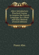 Ahn`s Introductory Practical Course to Acquire the French Language, by a Short and Easy Method (French Edition)