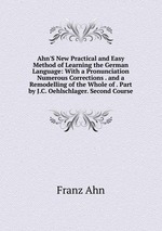 Ahn`S New Practical and Easy Method of Learning the German Language: With a Pronunciation Numerous Corrections . and a Remodelling of the Whole of . Part by J.C. Oehlschlager. Second Course