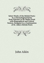 Select Works of the British Poets: In a Chronological Series from Falconer to Sir Walter Scott with Biographical and Critical Notices. Designed As a Continuation of Dr. Aikin`s British Poets