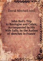 John Bull`s Trip to Boulogne and Calais, Accompanied by His Wife Sally, by the Author of `sketches in France`