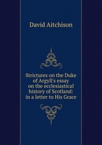 Strictures on the Duke of Argyll`s essay on the ecclesiastical history of Scotland: in a letter to His Grace