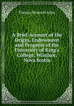 A Brief Account of the Origin, Endowment and Progress of the University of King`s College, Windsor, Nova Scotia