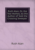 Ruth Alan, Or, the Two Homes, by the Author of `bob the Crossing Sweeper`