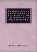 The chronic diseases: their peculiar nature and their homopathic cure (theoretical part only in this volume)