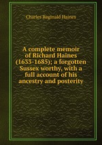 A complete memoir of Richard Haines (1633-1685); a forgotten Sussex worthy, with a full account of his ancestry and posterity