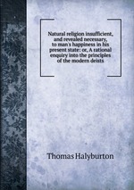 Natural religion insufficient, and revealed necessary, to man`s happiness in his present state: or, A rational enquiry into the principles of the modern deists