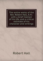 The entire works of the Rev. Robert Hall, A.M.: with a brief memoir of his life, and a critical estimate of his character and writings