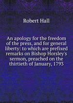 An apology for the freedom of the press, and for general liberty: to which are prefixed remarks on Bishop Horsley`s sermon, preached on the thirtieth of January, 1793