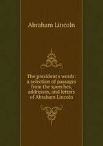 The president`s words: a selection of passages from the speeches, addresses, and letters of Abraham Lincoln