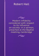 Modern infidelity considered with respect to its influence on society: in a sermon, preached at the Baptist meeting, Cambridge