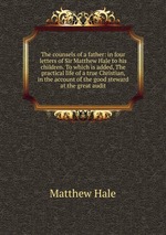 The counsels of a father: in four letters of Sir Matthew Hale to his children. To which is added, The practical life of a true Christian, in the account of the good steward at the great audit
