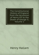 The Constitutional History of England from the Accession of Henry VII to the Death of George Ii, Volume 2