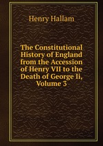 The Constitutional History of England from the Accession of Henry VII to the Death of George Ii, Volume 3