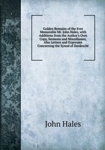 Golden Remains of the Ever Memorable Mr. John Hales, with Additions from the Author`s Own Copy, Sermons and Miscellanies, Also Letters and Expresses Concerning the Synod of Dordrecht