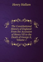 The Constitutional History of England: From the Accession of Henry VII to the Death of George Ii, Volume 1