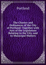 The Charter and Ordinances of the City of Portland: Together with Acts of the Legislature Relating to the City, and to Municipal Matters