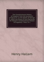 The Constitutional History of England, from the Accession of Henry Vii. to the Death of George Ii. (With the Essay of Lord Macaulay On Hallam`s Constitutional History of England). 2 Vols. In 1