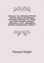 A Glossary: Or, Collection of Words, Phrases, Names, and Allusions to Customs, Proverbs, Etc., Whcih Have Been Thought to Require Illustration, in the . Shakespeare and His Contemporaries, Volume 1