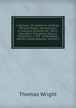 A Glossary: Or, Collection of Words, Phrases, Names, and Allusions to Customs, Proverbs, Etc., Which Have Been Thought to Require Illustration, in the . Shakespeare, and His Contemporaries, Volume 2