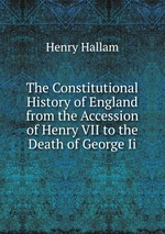 The Constitutional History of England from the Accession of Henry VII to the Death of George Ii