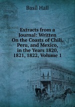 Extracts from a Journal: Written On the Coasts of Chili, Peru, and Mexico, in the Years 1820, 1821, 1822, Volume 1