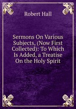 Sermons On Various Subjects, (Now First Collected): To Which Is Added, a Treatise On the Holy Spirit
