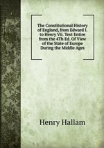 The Constitutional History of England, from Edward I. to Henry Vii. Text Entire from the 4Th Ed. Of View of the State of Europe During the Middle Ages