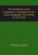 The Student`s Latin Grammar. a Grammar of the Latin Language. the Syntax by T.D. Hall