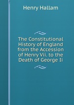 The Constitutional History of England from the Accession of Henry Vii. to the Death of George Ii